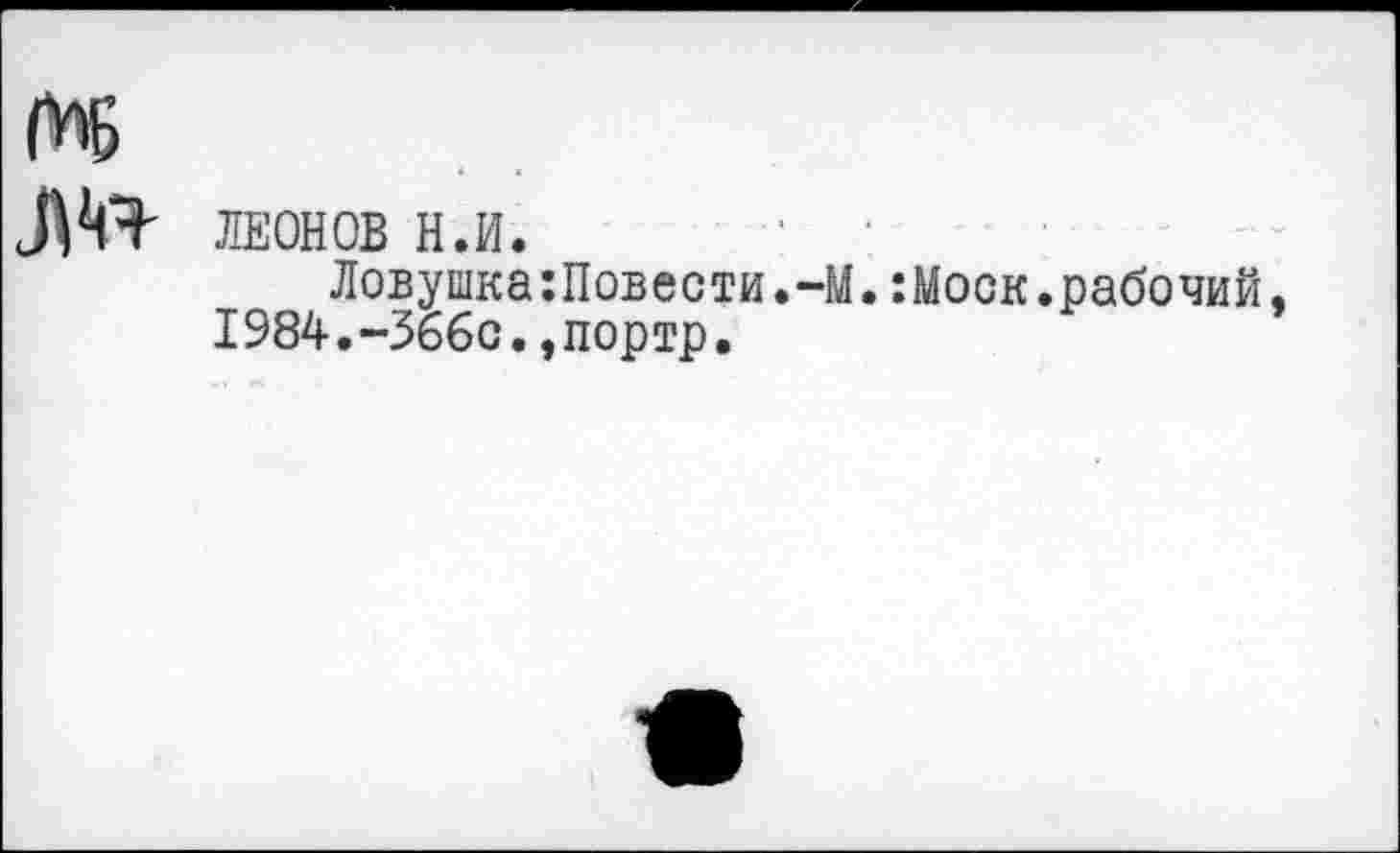 ﻿ЛЕОНОВ Н.И.	‘
Ловушка:Повести.-М.:Моск.рабочий, 1984.-Зббс.,портр.